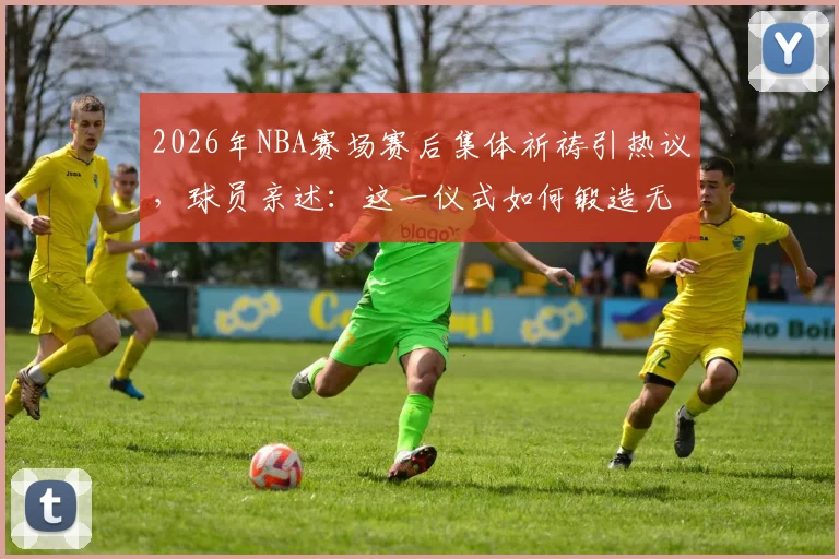 2026年NBA赛场赛后集体祈祷引热议,球员亲述:这一仪式如何锻造无坚不摧的团队精神