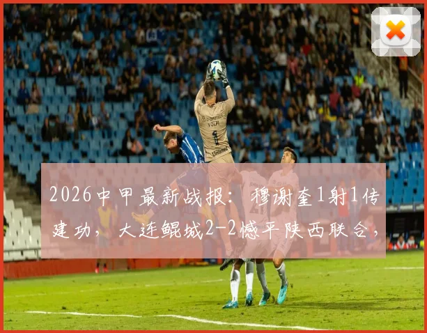 2026中甲最新战报：穆谢奎1射1传建功，大连鲲城2-2憾平陕西联合，现场直击！