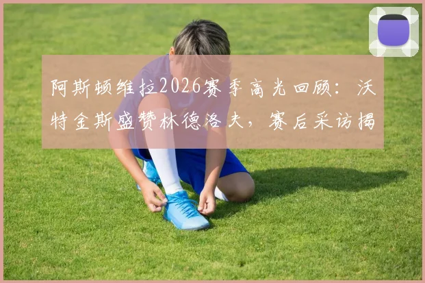 阿斯顿维拉2026赛季高光回顾：沃特金斯盛赞林德洛夫，赛后采访揭示难以置信的团队表现与制胜关键