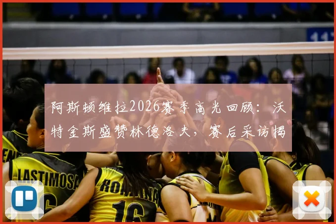 阿斯顿维拉2026赛季高光回顾:沃特金斯盛赞林德洛夫,赛后采访揭示难以置信的团队表现与制胜关键