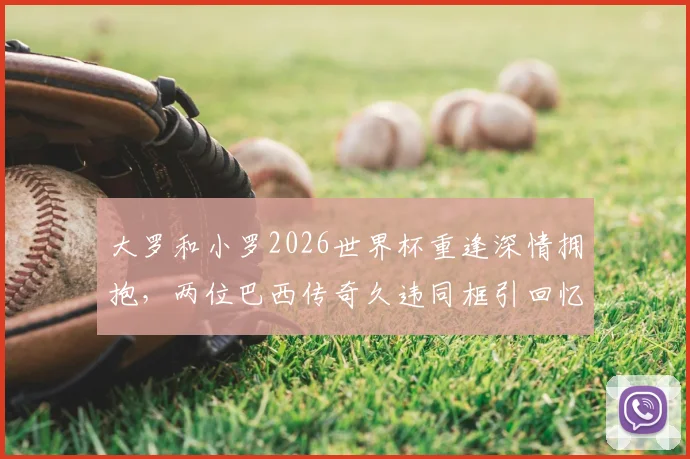 大罗和小罗2026世界杯重逢深情拥抱，两位巴西传奇久违同框引回忆杀，高清现场组图
